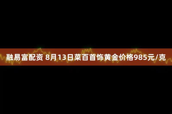 融易富配资 8月13日菜百首饰黄金价格985元/克