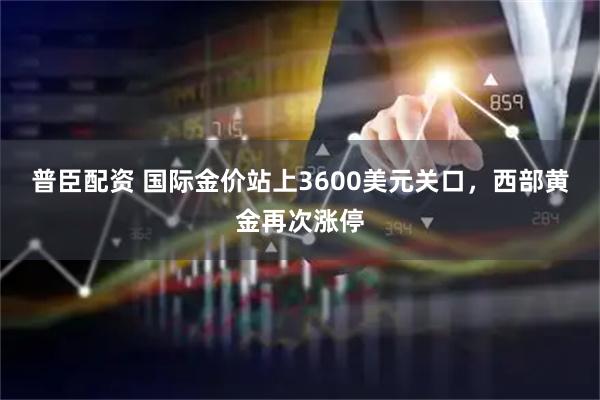 普臣配资 国际金价站上3600美元关口，西部黄金再次涨停