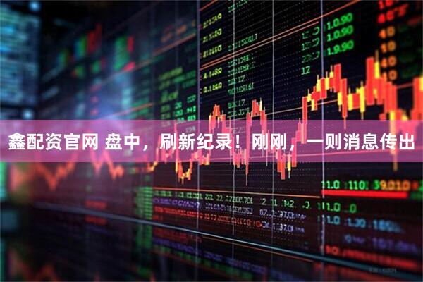 鑫配资官网 盘中，刷新纪录！刚刚，一则消息传出