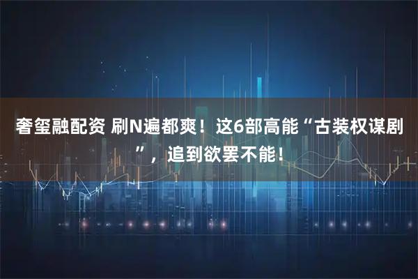 奢玺融配资 刷N遍都爽！这6部高能“古装权谋剧”，追到欲罢不能！