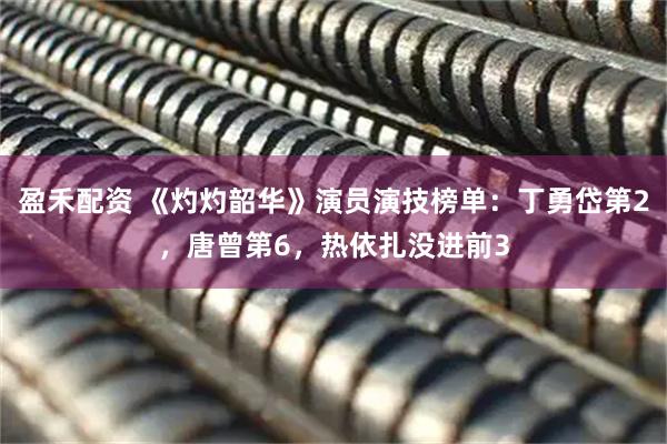 盈禾配资 《灼灼韶华》演员演技榜单：丁勇岱第2，唐曾第6，热依扎没进前3