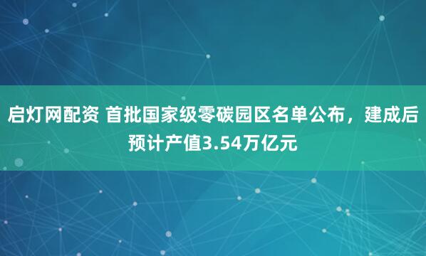 启灯网配资 首批国家级零碳园区名单公布，建成后预计产值3.54万亿元