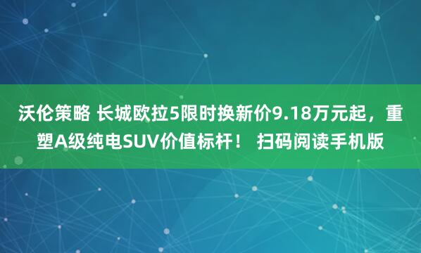 沃伦策略 长城欧拉5限时换新价9.18万元起，重塑A级纯电SUV价值标杆！ 扫码阅读手机版