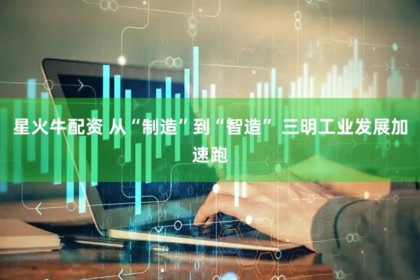 星火牛配资 从“制造”到“智造” 三明工业发展加速跑