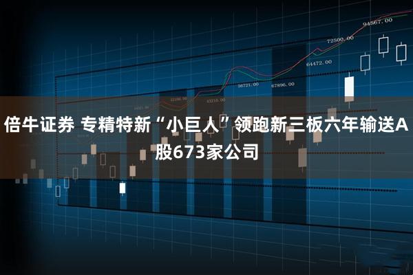 倍牛证券 专精特新“小巨人”领跑新三板六年输送A股673家公司