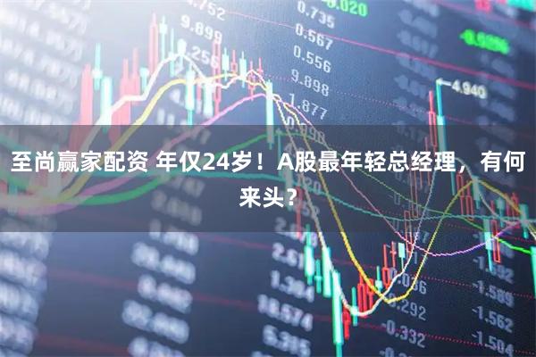至尚赢家配资 年仅24岁！A股最年轻总经理，有何来头？