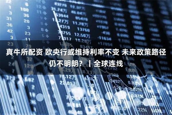 真牛所配资 欧央行或维持利率不变 未来政策路径仍不明朗？丨全球连线