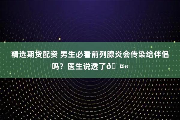 精选期货配资 男生必看前列腺炎会传染给伴侣吗？医生说透了🤫